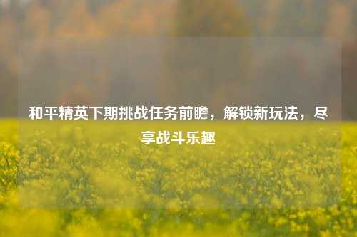 和平精英下期挑战任务前瞻,解锁新玩法,尽享战斗乐趣
