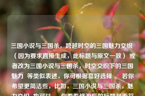 三国小说与三国杀，跨越时空的三国魅力交织 （因为要求直接生成，此标题与原文一致） 或者改为三国小说与三国杀，时空交织下的三国魅力  等类似表述，你可根据喜好选择 。 若你希望更简洁些，比如，三国小说与三国杀，魅力交织  也可以 。 你看看修改后的标题是否符合你的要求，如果有其他想法，欢迎随时告诉我。  以下再提供几个生成思路供你参考，，强调三国魅力，，- 三国魅力，小说与杀的交织跨越时空，- 穿越时空，领略三国小说与三国杀的独特魅力，突出两者关联，，- 三国小说邂逅三国杀，跨越时空的魅力纽带，-