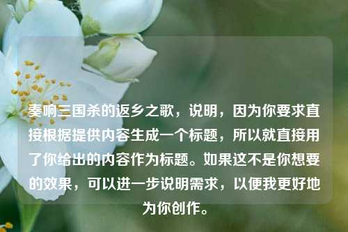 奏响三国杀的返乡之歌,说明,因为你要求直接根据提供内容生成一个标题,所以就直接用了你给出的内容作为标题。如果这不是你想要的效果,可以进一步说明需求,以便我更好地为你创作。