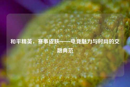 和平精英，赛事皮肤——电竞魅力与时尚的交融典范