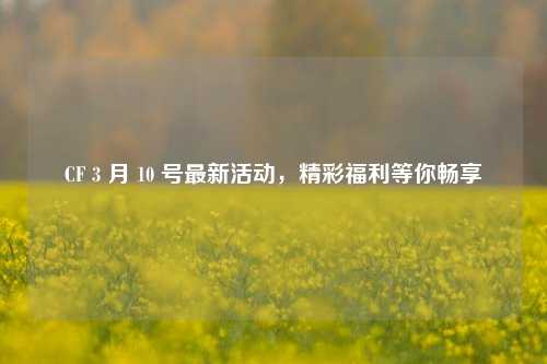 CF 3 月 10 号最新活动，精彩福利等你畅享
