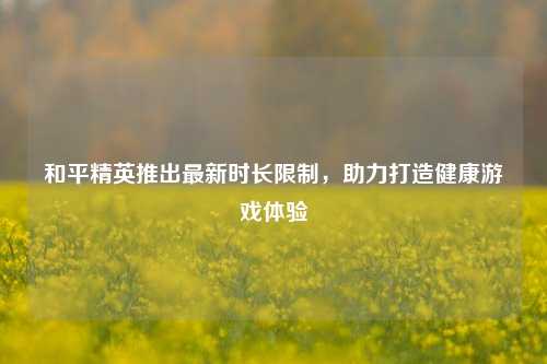 和平精英推出最新时长限制，助力打造健康游戏体验