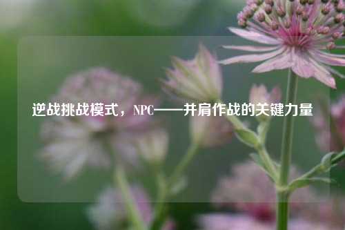 逆战挑战模式，NPC——并肩作战的关键力量