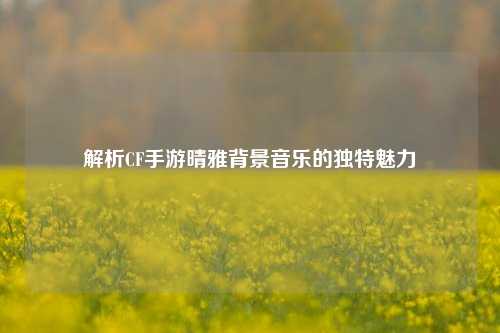 解析CF手游晴雅背景音乐的独特魅力