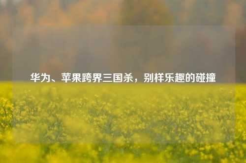 华为、苹果跨界三国杀，别样乐趣的碰撞