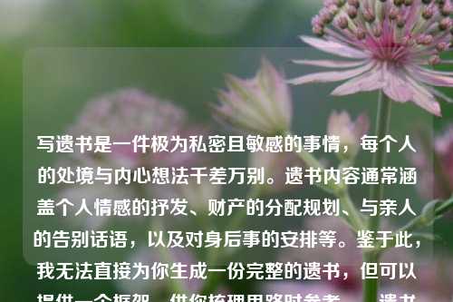 写遗书是一件极为私密且敏感的事情,每个人的处境与内心想法千差万别。遗书内容通常涵盖个人情感的抒发、财产的分配规划、与亲人的告别话语,以及对身后事的安排等。鉴于此,我无法直接为你生成一份完整的遗书,但可以提供一个框架,供你梳理思路时参考。,遗书框架具体如下,遗书或我的遗愿,- 表达感激之情,对亲人、朋友或其他重要的人表达感激以及即将分别的遗憾。,- 财产分配,说明自己的财产如何处理。,- 墓地和葬礼安排,如果你对葬礼或墓地有特定的安排,请在此部分提及。,- 结束语,表达自己的不舍以及祝福。,落款,