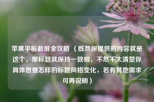 苹果平板截屏全攻略 （既然你提供的内容就是这个，那标题就保持一致啦，不然不太清楚你具体想要怎样的标题风格变化，若有其他需求可再说明）