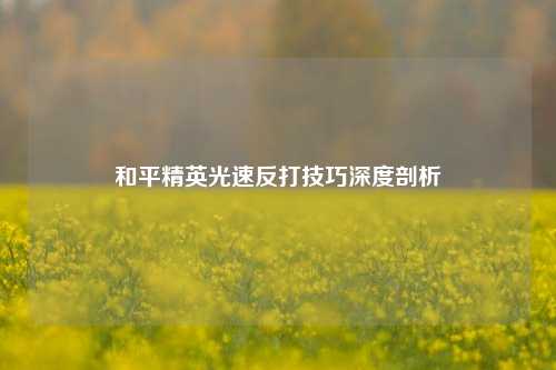 和平精英光速反打技巧深度剖析