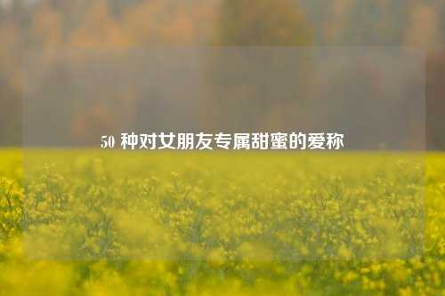 50 种对女朋友专属甜蜜的爱称