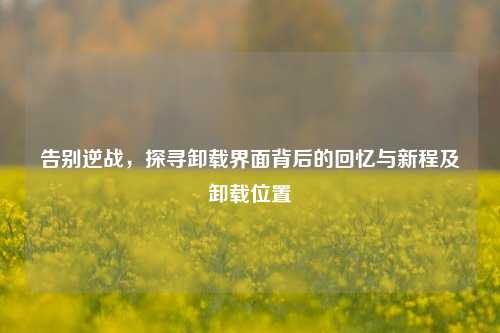 告别逆战,探寻卸载界面背后的回忆与新程及卸载位置