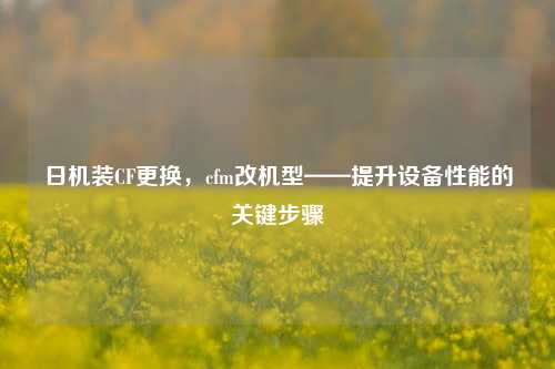 日机装CF更换,cfm改机型——提升设备性能的关键步骤