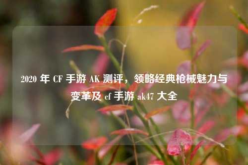 2020 年 CF 手游 AK 测评,领略经典枪械魅力与变革及 cf 手游 ak47 大全