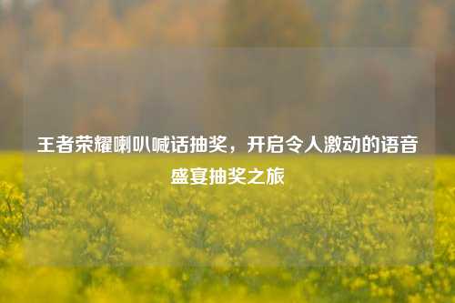 王者荣耀喇叭喊话抽奖，开启令人激动的语音盛宴抽奖之旅