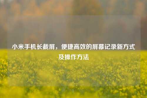 小米手机长截屏，便捷高效的屏幕记录新方式及操作方法