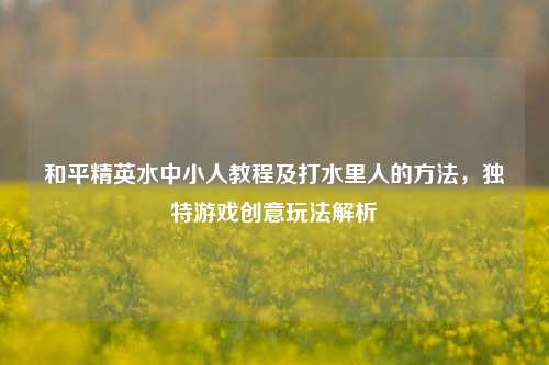 和平精英水中小人教程及打水里人的 *** ,独特游戏创意玩法解析
