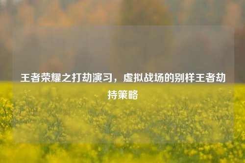 王者荣耀之打劫演习,虚拟战场的别样王者劫持策略