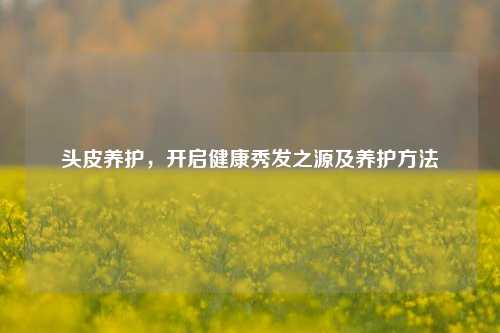头皮养护，开启健康秀发之源及养护方法