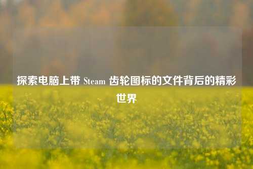 探索电脑上带 Steam 齿轮图标的文件背后的精彩世界