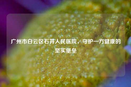 广州市白云区石井人民医院,守护一方健康的坚实堡垒