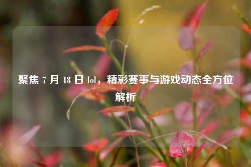 聚焦 7 月 18 日 lol，精彩赛事与游戏动态全方位解析