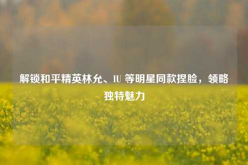 解锁和平精英林允、IU 等明星同款捏脸,领略独特魅力