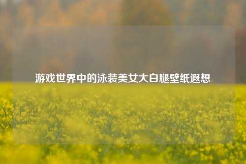 游戏世界中的泳装美女大白腿壁纸遐想