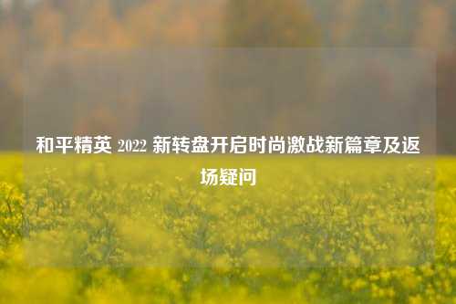 和平精英 2022 新转盘开启时尚激战新篇章及返场疑问