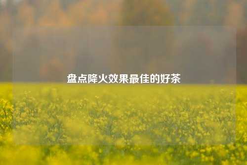 盘点降火效果最佳的好茶