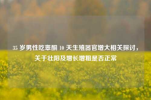35 岁男性吃睾酮 10 天生殖器官增大相关探讨,关于壮阳及增长增粗是否正常