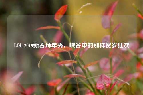 LOL 2019新春拜年秀,峡谷中的别样贺岁狂欢
