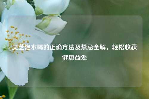 灵芝泡水喝的正确方法及禁忌全解,轻松收获健康益处