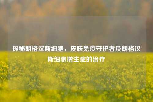 探秘朗格汉斯细胞,皮肤免疫守护者及朗格汉斯细胞增生症的治疗