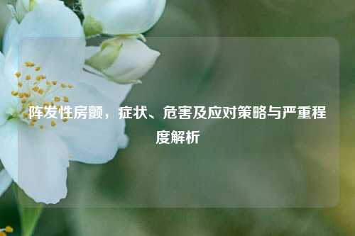 阵发性房颤,症状、危害及应对策略与严重程度解析