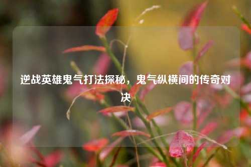 逆战英雄鬼气打法探秘,鬼气纵横间的传奇对决