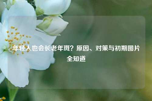年轻人也会长老年斑?原因、对策与初期图片全知道