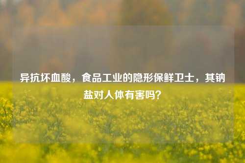 异抗坏血酸,食品工业的隐形保鲜卫士,其钠盐对人体有害吗?