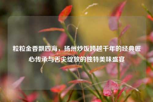 粒粒金香飘四海,扬州炒饭跨越千年的经典匠心传承与舌尖绽放的独特美味盛宴