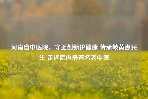 河南省中医院，守正创新护健康 传承岐黄惠民生 走近院内最有名老中医