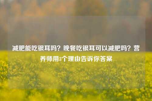 减肥能吃银耳吗？晚餐吃银耳可以减肥吗？营养师用3个理由告诉你答案