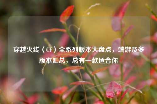 穿越火线（CF）全系列版本大盘点，端游及多版本汇总，总有一款适合你