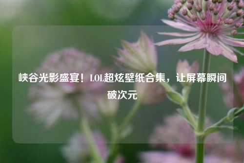 峡谷光影盛宴！LOL超炫壁纸合集，让屏幕瞬间破次元
