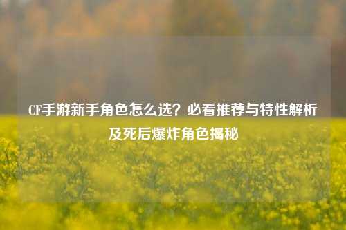 CF手游新手角色怎么选?必看推荐与特性解析及死后爆炸角色揭秘
