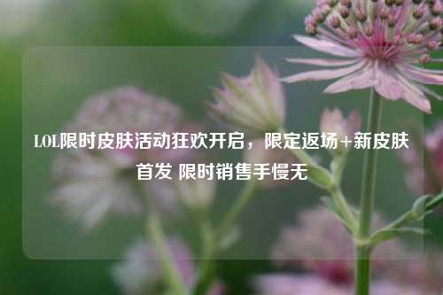 LOL限时皮肤活动狂欢开启,限定返场+新皮肤首发 限时销售手慢无