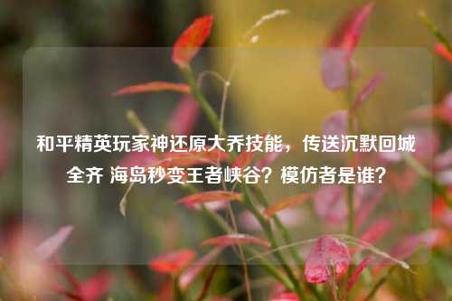 和平精英玩家神还原大乔技能,传送沉默回城全齐 海岛秒变王者峡谷?模仿者是谁?