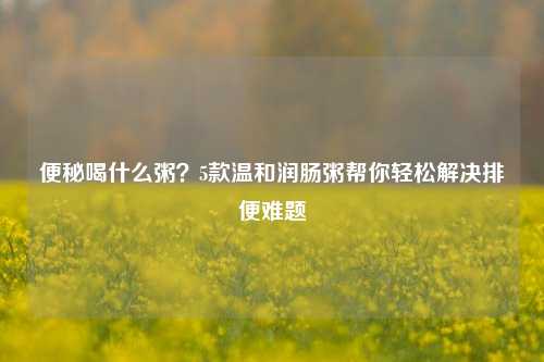 便秘喝什么粥?5款温和润肠粥帮你轻松解决排便难题