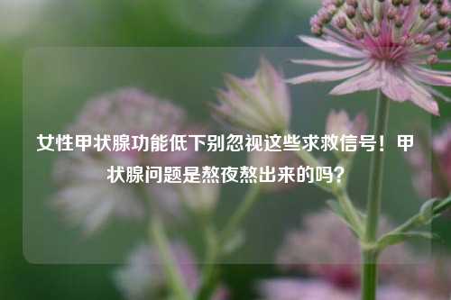 女性甲状腺功能低下别忽视这些求救信号!甲状腺问题是熬夜熬出来的吗?
