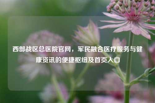西部战区总医院官网,军民融合医疗服务与健康资讯的便捷枢纽及首页入口
