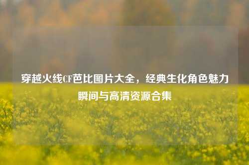 穿越火线CF芭比图片大全,经典生化角色魅力瞬间与高清资源合集