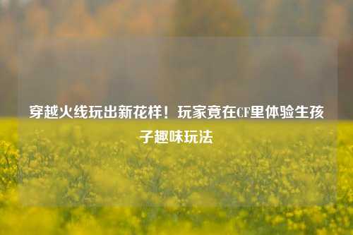 穿越火线玩出新花样！玩家竟在CF里体验生孩子趣味玩法