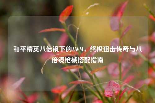和平精英八倍镜下的AWM，终极狙击传奇与八倍镜枪械搭配指南
